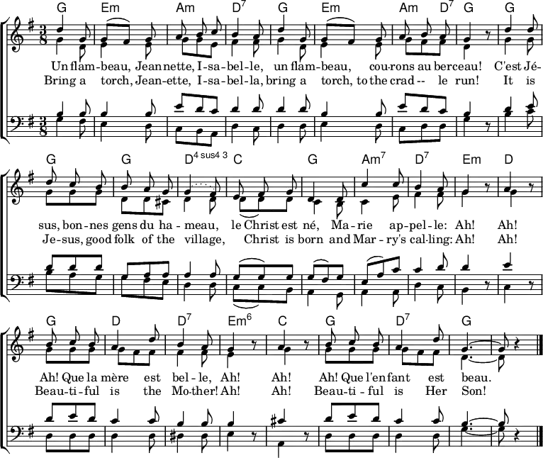 
\header { tagline = ##f }
\layout { indent = 0 \context { \Score \remove "Bar_number_engraver" } }

global = { \key g \major \time 3/8 }

chordNames = \chordmode { \global \set ChordNames.midiInstrument = #"acoustic guitar (nylon)"
  g,4.\p | e,:min | a,:min | d,:7 |
  g, | e,:min | a,4:min d,8:7 | g,4 s8 |
  g,4. | g, | g, | d,:4 |
  c, | g, | a,:min7 | d,:7 | e,4:min s8 | d,4 s8 |
  g,4. | d, | d,:7 | e,4:min6 s8 | c,4 s8 |
  g,4. | d,:7 | \set chordChanges = ##t g,~ | g,8 s4 \bar "|."
}

soprano = \relative c'' { \global \autoBeamOff \set Staff.midiPanPosition = -1 \set midiInstrument = "violin"
  d4 g,8 | g [(fis)] g | a b c | b4 a8 |
  d4 g,8 | g [(fis)] g | a b a | g4 r8 |
  d'4 d8 | d c b | b a g | \slurDotted g4 (fis8) |
  e fis g | d4 d8 | c'4 c8 | b4 a8 | g4 r8 | a4 r8 |
  b c b | a4 d8 | b4 a8 | g4 r8 | a4 r8 |
  b c b | a4 d8 | g,4.~ | g8 r4 \bar "|."
}

alto = \relative c'' { \global \set Staff.midiPanPosition = -0.5 \set midiInstrument = "viola"
  g4 d8 | e4 e8 | g g e | fis4 fis8 |
  g4 d8 | e4 e8 | g fis fis | d4 r8 |
  g4 g8 | g8 g g | d d cis | d4 d8 |
  d (d) d | c4 b8 | c4 e8 fis4 fis8 | g4 r8 | g4 r8 |
  g g g | g fis fis | fis4 fis8 | e4 r8 | g4 r8 |
  g g g | g fis fis | d4.~ | d8 r4 \bar "|."
}

tenor = \relative c' { \global \set Staff.midiPanPosition = 0.5 \set midiInstrument = "cello"
  b4 b8 | b4 b8 | e8 d c | d4 d8 |
  d4 d8 | b4 b8 | e d c | b4 r8 |
  d4 e8 | d d d | g, a a | a4 a8 |
  g (g) g | g (fis) g | e (a) c | c4 d8 | d4 r8 | e4 r8 |
  d e d | c4 c8 | b4 b8 | b4 r8 | cis4 r8 |
  d8 e d | c4 c8 | b4.~ | b8 r4 \bar "|."
}

bass = \relative c' { \global \set Staff.midiPanPosition = 1 \set midiInstrument = "contrabass"
  g4 fis8 | e4 d8 | c b a | d4 c8 |
  d4 d8 | e4 d8 | c d d | g4 r8 |
  b4 c8 | b a g | g fis e | d4 d8 |
  c (c) b | a4 g8 a4 a8 | d4 c8 | b4 r8 | c4 r8 |
  d d d | d4 d8 | dis4 dis8 | e4 r8 | a,4 r8 |
  d d d | d4 d8 | g4.~ | g8 r4 \bar "|."
}

verseOne = \lyricmode {
  Un flam -- beau, Jean -- nette, I -- sa -- bel -- le,
  un flam -- beau, cou -- rons au ber -- ceau!
  C'est Jé -- sus, bon -- nes gens du ha -- meau,__
  le Christ est né, Ma -- rie ap -- pel -- le:
  Ah! Ah! Ah! Que la mère est bel -- le,
  Ah! Ah! Ah! Que l'en -- fant est beau.
}

verseTwo = \lyricmode {
  Bring a torch, Jean -- ette, I -- sa -- bel -- la,
  bring a torch,_to the crad --__ le run!
  It is Je -- sus, good folk of the village,
  "" Christ is born and Mar -- ry's cal -- ling:
  Ah! Ah! Beau -- ti -- ful is the Mo -- ther!
  Ah! Ah! Beau -- ti -- ful is Her Son!
}

\score {
  \new ChoirStaff <<
    \new ChordNames \chordNames
    \new Staff \with { \consists "Merge_rests_engraver" }
    <<
      \new Voice = "soprano" { \voiceOne \soprano }
      \new Voice = "alto" { \voiceTwo \alto }
    >>
    \new Lyrics \lyricsto "soprano" \verseOne
    \new Lyrics \lyricsto "soprano" \verseTwo
    \new Staff \with { \consists "Merge_rests_engraver" }
    <<
      \clef bass
      \new Voice = "tenor" { \voiceOne \tenor }
      \new Voice = "bass" { \voiceTwo \bass }
    >>
  >>
  \layout { }
  \midi {
    \tempo 4. = 66
    \context { \Score midiChannelMapping = #'instrument }
    \context { \Staff \remove "Staff_performer" }
    \context { \Voice \consists "Staff_performer" }
  }
}
