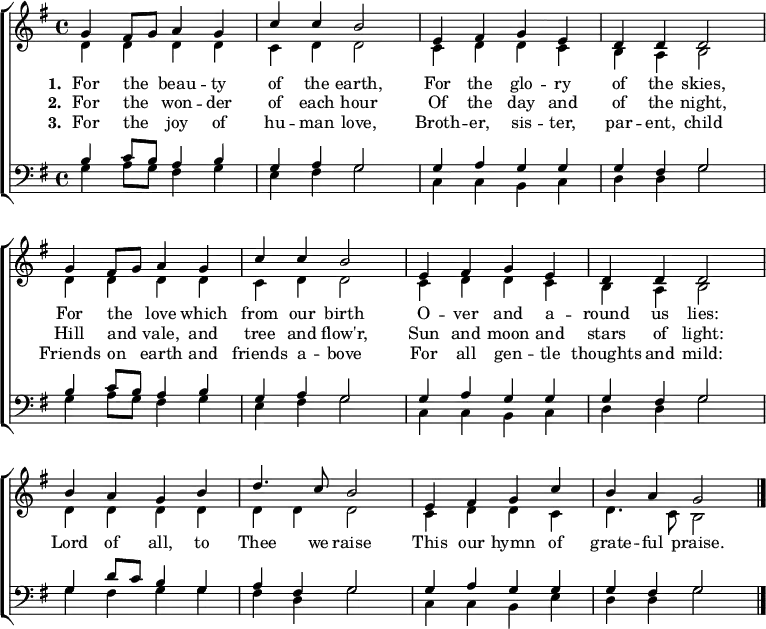 { \new ChoirStaff <<
\language "english"
\new Staff <<
\new Voice \relative c'' { \set Score.tempoHideNote = ##t \override Score.BarNumber #'transparent = ##t \tempo 4 = 100 \voiceOne \clef treble \key g \major \time 4/4
g4 fs8 g a4 g | c c b2 | e,4 fs g e | d d d2 \break
g4 fs8 g a4 g | c c b2 | e,4 fs g e | d d d2 \break
b'4 a g b | d4. c8 b2 | e,4 fs g c | b a g2 \bar "|." \break
}
\addlyrics {\set stanza = #"1. "
For the _ beau -- ty of the earth,
For the glo -- ry of the skies,
For the _ love which from our birth
O -- ver and a -- round us lies:
Lord of all, to Thee we raise
This our hymn of grate -- ful praise.
}
\addlyrics {\set stanza = #"2. "
For the _ won -- der of each hour
Of the day and of the night,
Hill and _ vale, and tree and flow'r,
Sun and moon and stars of light:
}
\addlyrics {\set stanza = #"3. "
For the _ joy of hu -- man love,
Broth -- er, sis -- ter, par -- ent, child
Friends on _ earth and friends a -- bove
For all gen -- tle thoughts and mild:
}
\new Voice \relative c' { \voiceTwo
d4 d d d | c d d2 | c4 d d c | b a b2 |
d4 d d d | c d d2 | c4 d d c | b a b2 |
d4 d d d | d d d2 | c4 d d c | d4. c8 b2
}
>>
\new Staff <<
\new Voice \relative c' { \clef bass \key g \major \time 4/4 \voiceOne
b4 c8 b a4 b | g a g2 | g4 a g g | g fs g2
b4 c8 b a4 b | g a g2 | g4 a g g | g fs g2
g4 d'8 c b4 g | a fs g2 | g4 a g g | g fs g2
}
\new Voice \relative c' { \voiceTwo
g4 a8 g fs4 g | e fs g2 | c,4 c b c | d d g2
g4 a8 g fs4 g | e fs g2 | c,4 c b c | d d g2
g4 fs g g | fs d g2 | c,4 c b e | d d g2
}
>> >> }